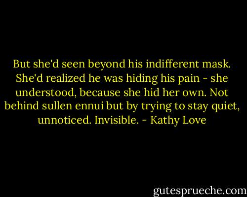 But she'd seen beyond his indifferent mask. She'd realized he was hiding his pain - she understood, because she hid her own. Not behind sullen ennui but by trying to stay quiet, unnoticed. Invisible. - Kathy Love