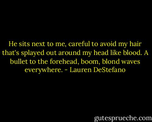 He sits next to me, careful to avoid my hair that's splayed out around my head like blood. A bullet to the forehead, boom, blond waves everywhere. - Lauren DeStefano