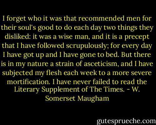 I forget who it was that recommended men for their soul's good to do each day two things they disliked: it was a wise man, and it is a precept that I have followed scrupulously; for every day I have got up and I have gone to bed. But there is in my nature a strain of asceticism, and I have subjected my flesh each week to a more severe mortification. I have never failed to read the Literary Supplement of The Times. - W. Somerset Maugham