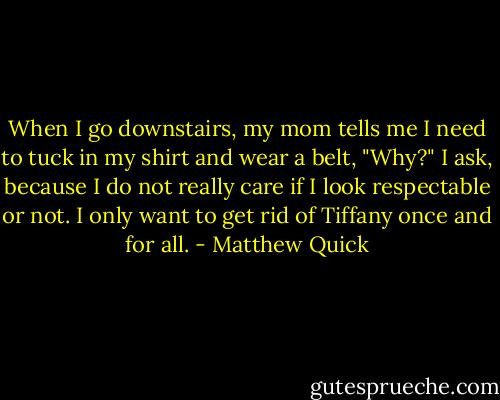 When I go downstairs, my mom tells me I need to tuck in my shirt and wear a belt, "Why?" I ask, because I do not really care if I look respectable or not. I only want to get rid of Tiffany once and for all. - Matthew Quick
