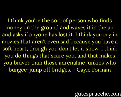 I think you're the sort of person who finds money on the ground and waves it in the air and asks if anyone has lost it. I think you cry in movies that aren't even sad because you have a soft heart, though you don't let it show. I think you do things that scare you, and that makes you braver than those adrenaline junkies who bungee-jump off bridges. - Gayle Forman