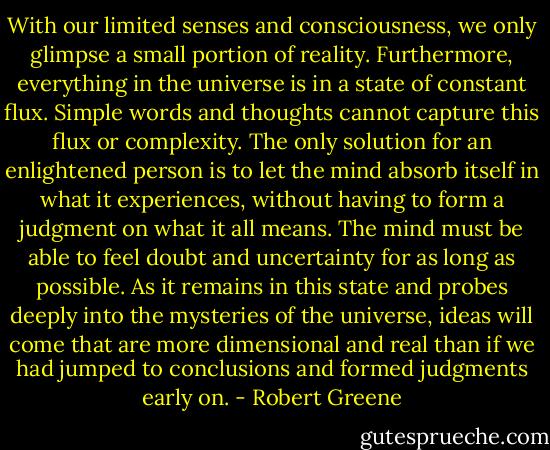 With our limited senses and consciousness, we only glimpse a small portion of reality. Furthermore, everything in the universe is in a state of constant flux. Simple words and thoughts cannot capture this flux or complexity. The only solution for an enlightened person is to let the mind absorb itself in what it experiences, without having to form a judgment on what it all means. The mind must be able to feel doubt and uncertainty for as long as possible. As it remains in this state and probes deeply into the mysteries of the universe, ideas will come that are more dimensional and real than if we had jumped to conclusions and formed judgments early on. - Robert Greene