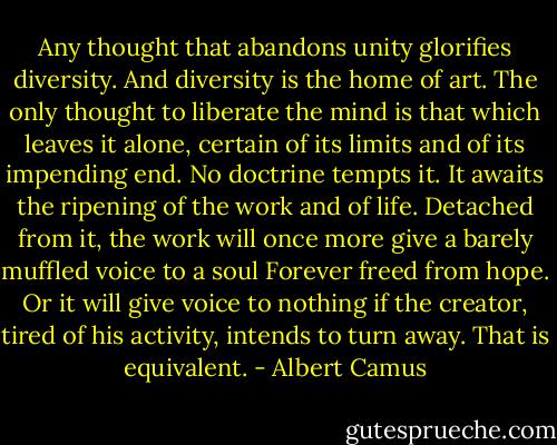 Any thought that abandons unity glorifies diversity. And<br />diversity is the home of art. The only thought to liberate the mind<br />is that which leaves it alone, certain of its limits and of its<br />impending end. No doctrine tempts it. It awaits the ripening of the<br />work and of life. Detached from it, the work will once more give a<br />barely muffled voice to a soul Forever freed from hope. Or it will<br />give voice to nothing if the creator, tired of his activity, intends to<br />turn away. That is equivalent. - Albert Camus