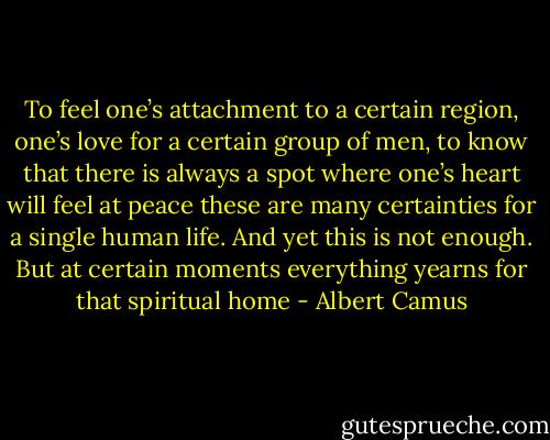 To feel one’s attachment to a certain region, one’s love for a<br />certain group of men, to know that there is always a spot where<br />one’s heart will feel at peace these are many certainties for a single<br />human life. And yet this is not enough. But at certain moments<br />everything yearns for that spiritual home - Albert Camus
