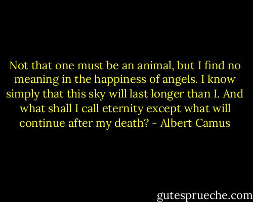 Not that one must be an<br />animal, but I find no meaning in the happiness of angels. I know<br />simply that this sky will last longer than I. And what shall I call<br />eternity except what will continue after my death? - Albert Camus