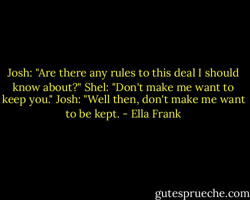 Josh: "Are there any rules to this deal I should know about?"<br />Shel: "Don't make me want to keep you."<br />Josh: "Well then, don't make me want to be kept. - Ella Frank