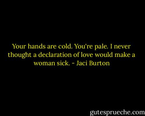 Your hands are cold. You're pale. I never thought a declaration of love would make a woman sick. - Jaci Burton