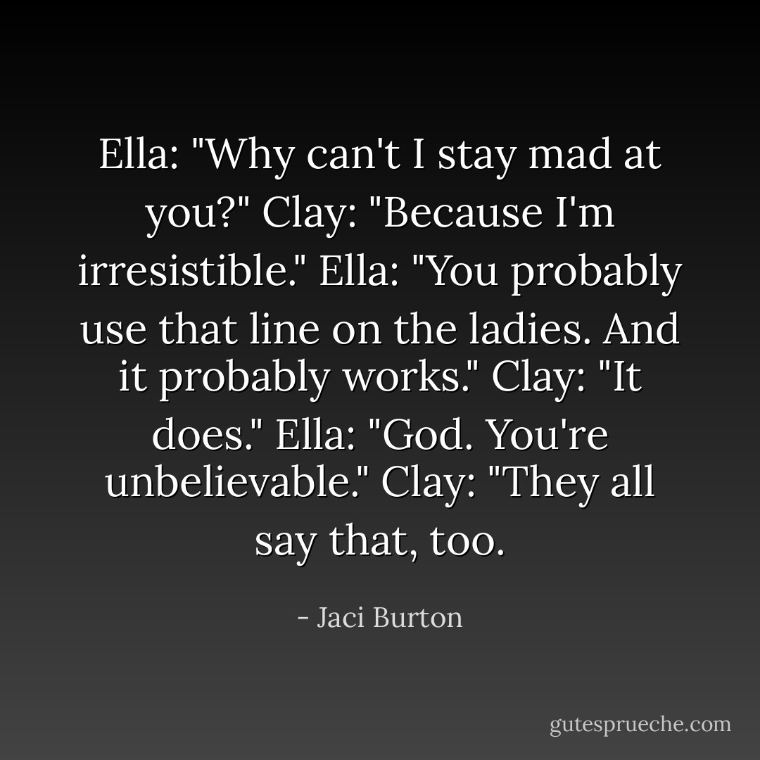 Ella: "Why can't I stay mad at you?"<br />Clay: "Because I'm irresistible."<br />Ella: "You probably use that line on the ladies. And it probably works."<br />Clay: "It does."<br />Ella: "God. You're unbelievable."<br />Clay: "They all say that, too. - Jaci Burton