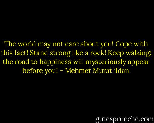 The world may not care about you! Cope with this fact! Stand strong like a rock! Keep walking; the road to happiness will mysteriously appear before you! - Mehmet Murat ildan