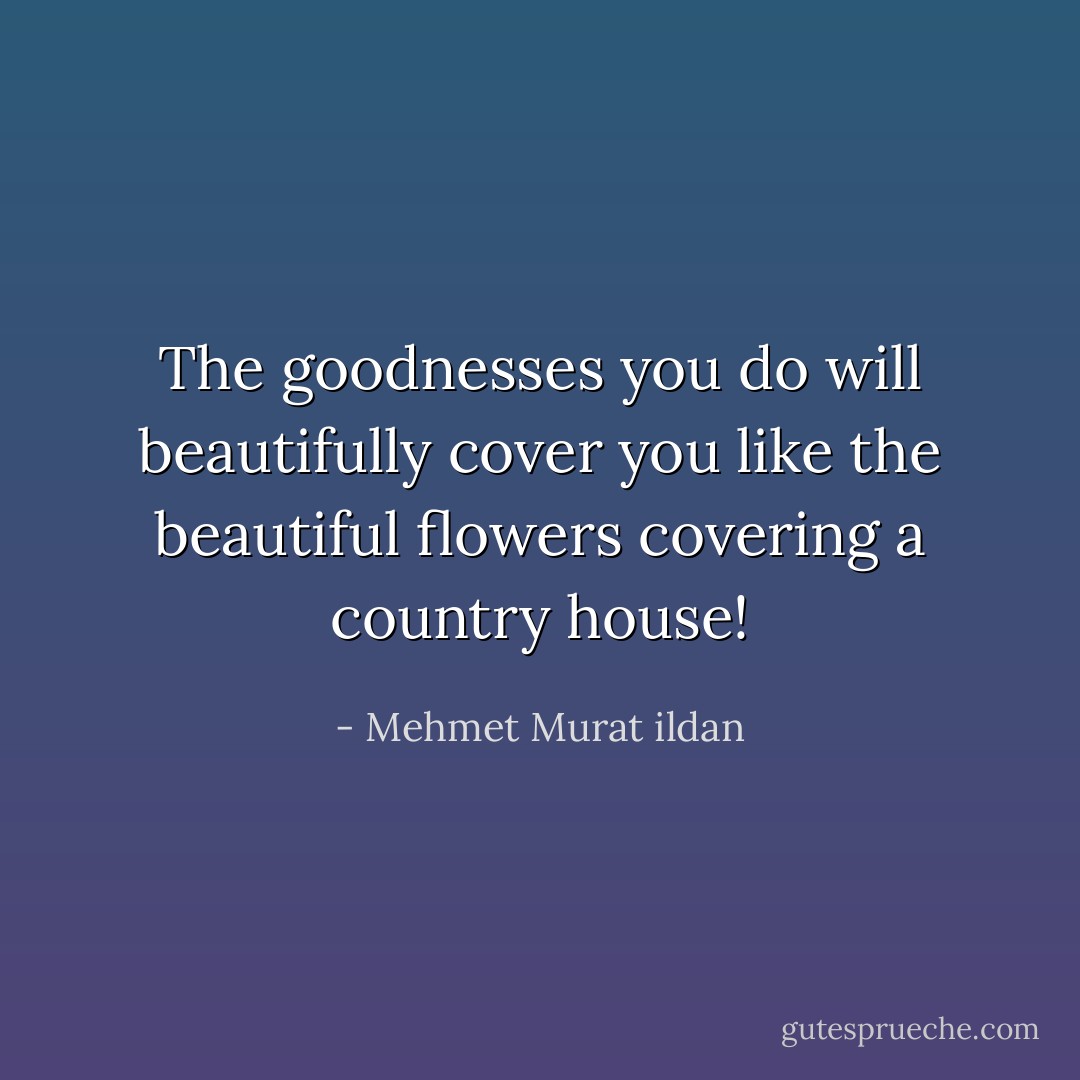 The goodnesses you do will beautifully cover you like the beautiful flowers covering a country house! - Mehmet Murat ildan