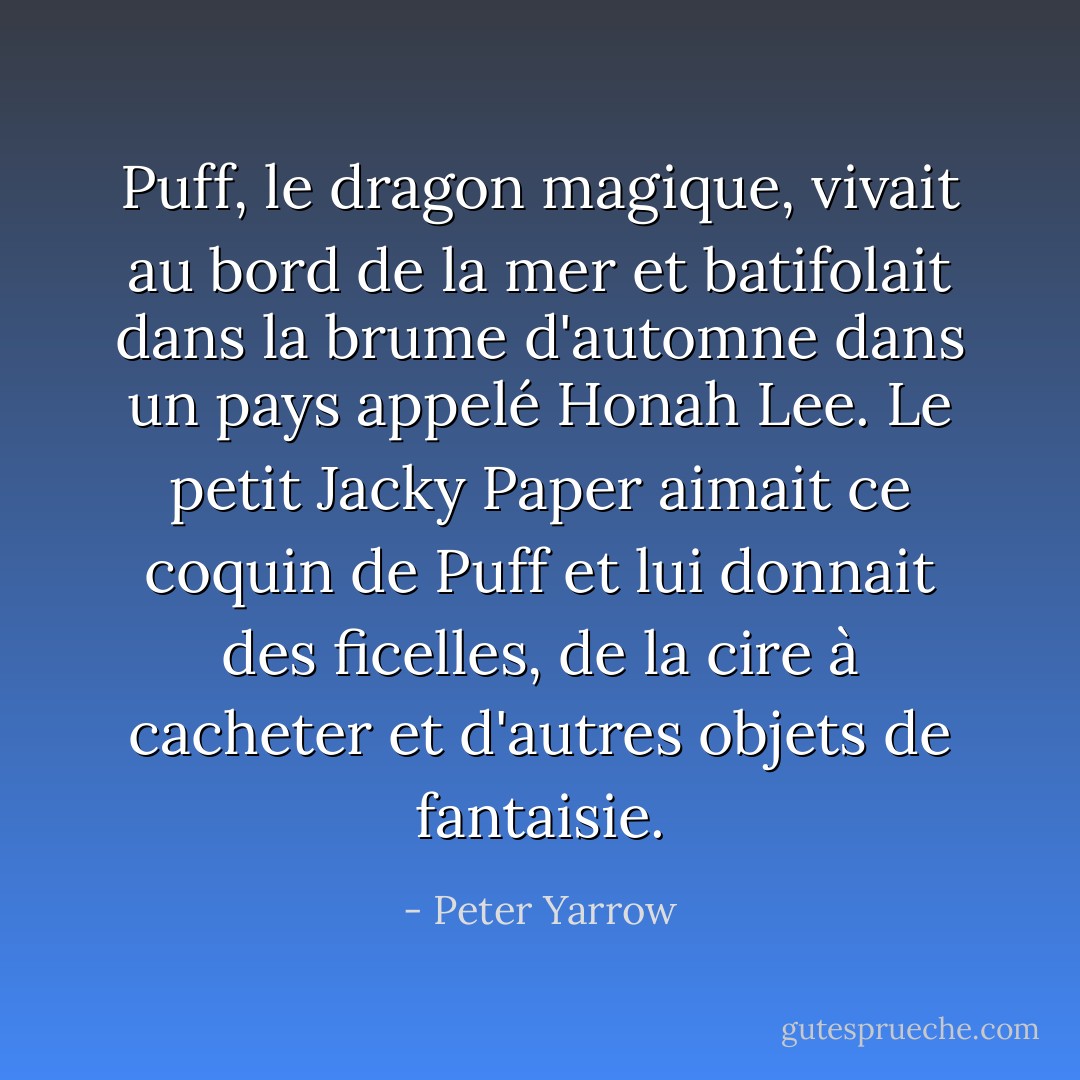 Puff, le dragon magique, vivait au bord de la mer et batifolait dans la brume d'automne dans un pays appelé Honah Lee. Le petit Jacky Paper aimait ce coquin de Puff et lui donnait des ficelles, de la cire à cacheter et d'autres objets de fantaisie. - Peter Yarrow