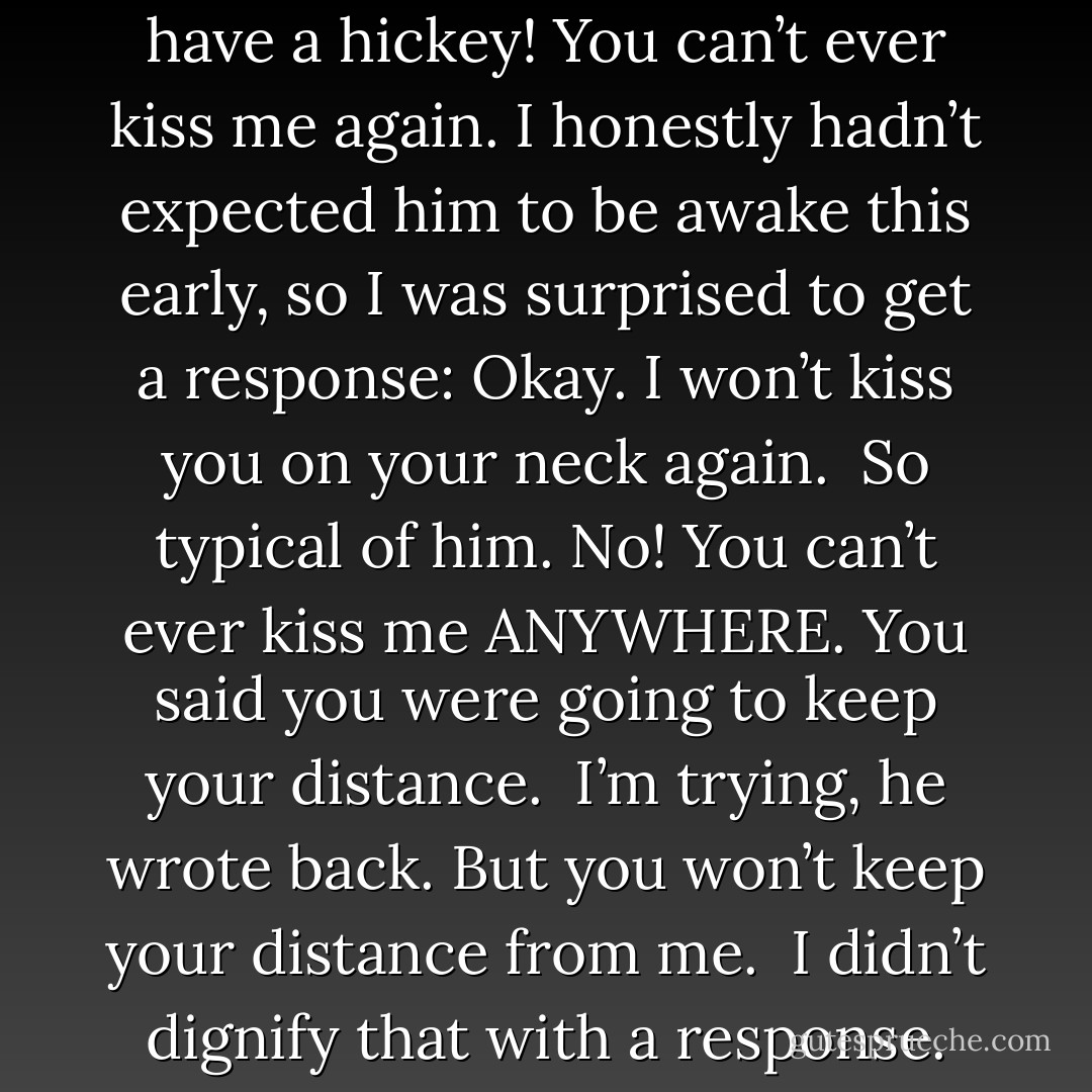 I sent a quick text to Adrian: <i>I have a hickey! You can’t ever kiss me again.</i> I honestly hadn’t expected him to be awake this early, so I was surprised to get a response:<i> Okay. I won’t kiss you on your neck again.</i><br /><br />So typical of him.<i> No! You can’t ever kiss me ANYWHERE. You said you were going to keep your distance.</i><br /><br /><i>I’m trying, </i>he wrote back.<i> But you won’t keep your distance from me.</i><br /><br />I didn’t dignify that with a response. - Richelle Mead