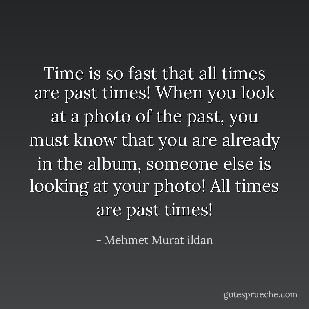 Time is so fast that all times are past times! When you look at a photo of the past, you must know that you are already in the album, someone else is looking at your photo! All times are past times! - Mehmet Murat ildan