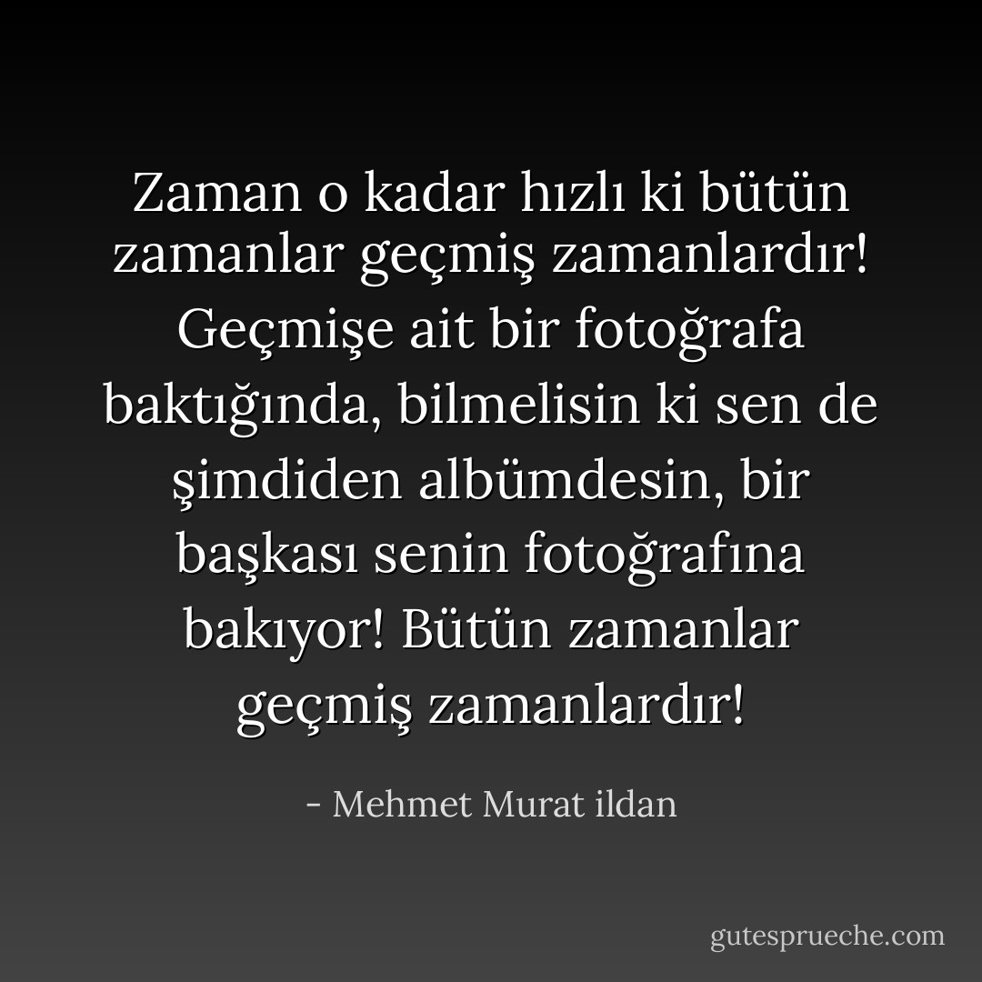 Zaman o kadar hızlı ki bütün zamanlar geçmiş zamanlardır! Geçmişe ait bir fotoğrafa baktığında, bilmelisin ki sen de şimdiden albümdesin, bir başkası senin fotoğrafına bakıyor! Bütün zamanlar geçmiş zamanlardır! - Mehmet Murat ildan