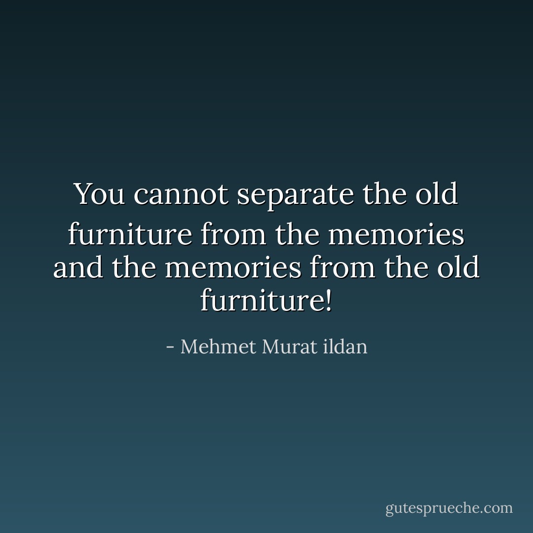 You cannot separate the old furniture from the memories and the memories from the old furniture! - Mehmet Murat ildan