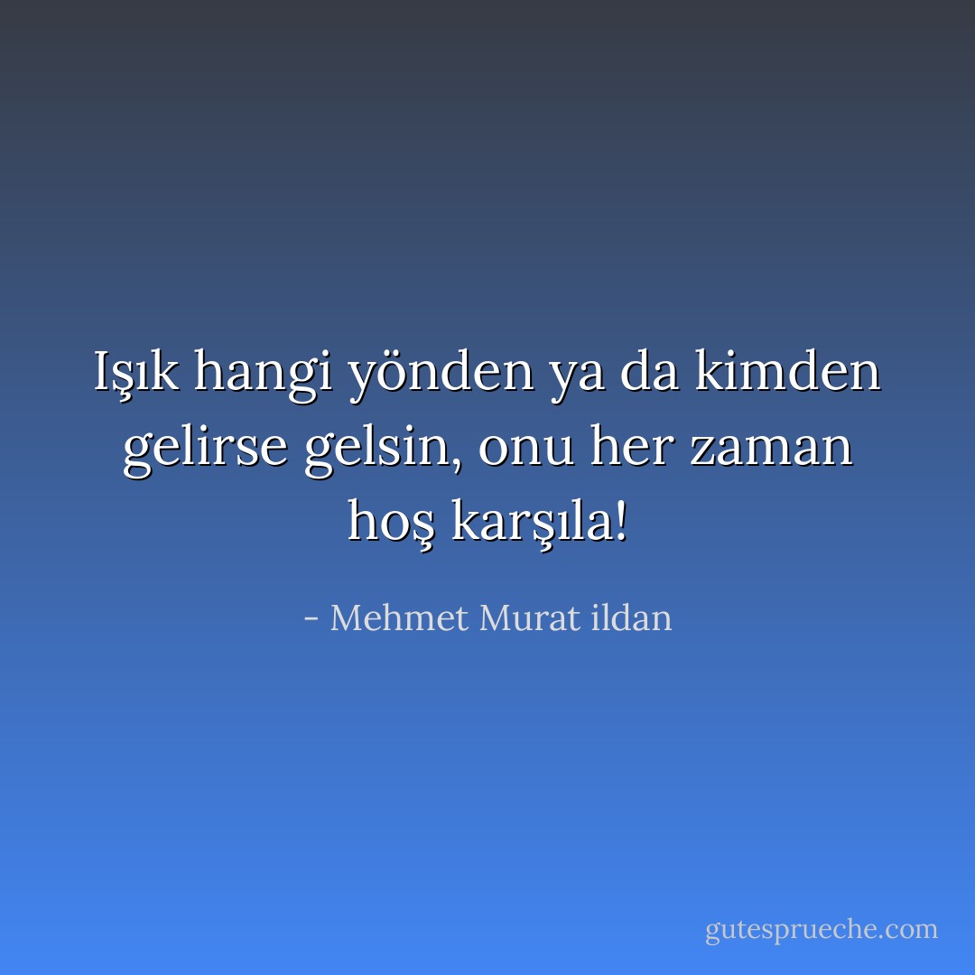 Işık hangi yönden ya da kimden gelirse gelsin, onu her zaman hoş karşıla! - Mehmet Murat ildan