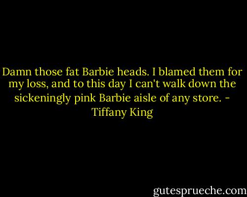 Damn those fat Barbie heads. I blamed them for my loss, and to this day I can't walk down the sickeningly pink Barbie aisle of any store. - Tiffany King