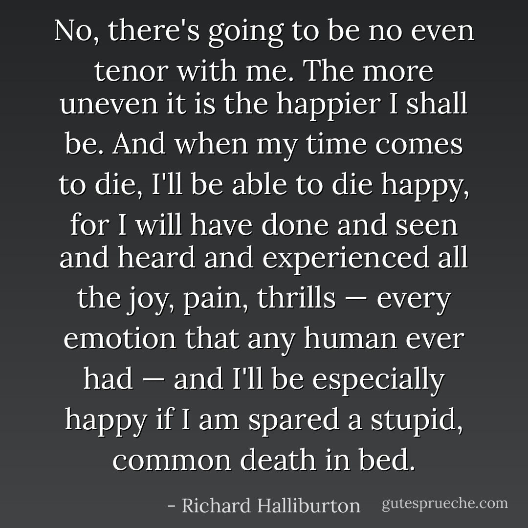 No, there's going to be no even tenor with me. The more uneven it is the happier I shall be. And when my time comes to die, I'll be able to die happy, for I will have done and seen and heard and experienced all the joy, pain, thrills — every emotion that any human ever had — and I'll be especially happy if I am spared a stupid, common death in bed. - Richard Halliburton