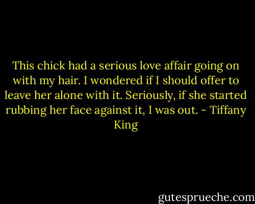This chick had a serious love affair going on with my hair. I wondered if I should offer to leave her alone with it. Seriously, if she started rubbing her face against it, I was out. - Tiffany King