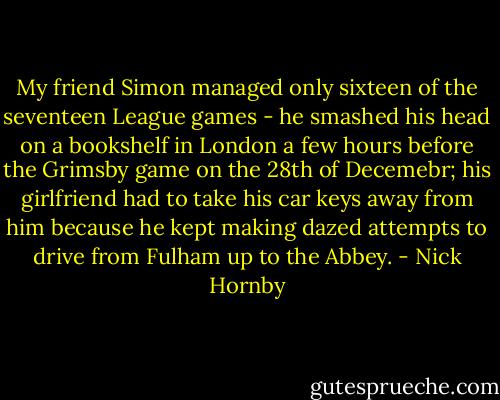 My friend Simon managed only sixteen of the seventeen League games - he smashed his head on a bookshelf in London a few hours before the Grimsby game on the 28th of Decemebr; his girlfriend had to take his car keys away from him because he kept making dazed attempts to drive from Fulham up to the Abbey. - Nick Hornby