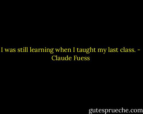 I was still learning when I taught my last class. - Claude Fuess