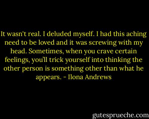 It wasn't real. I deluded myself. I had this aching need to be loved and it was screwing with my head. Sometimes, when you crave certain feelings, you’ll trick yourself into thinking the other person is something other than what he appears. - Ilona Andrews
