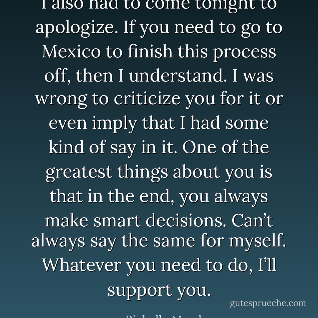 I also had to come tonight to apologize. If you need to go to Mexico to finish this process off, then I understand. I was wrong to criticize you for it or even imply that I had some kind of say in it. One of the greatest things about you is that in the end, you always make smart decisions. Can’t always say the same for myself. Whatever you need to do, I’ll support you. - Richelle Mead