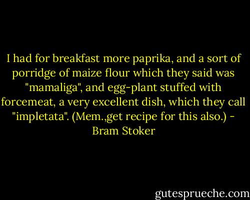 I had for breakfast more paprika, and a sort of porridge of maize flour which they said was "mamaliga", and egg-plant stuffed with forcemeat, a very excellent dish, which they call "impletata". (Mem.,get recipe for this also.) - Bram Stoker