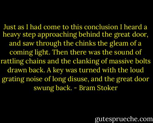 Just as I had come to this conclusion I heard a heavy step approaching behind the great door, and saw through the chinks the gleam of a coming light. Then there was the sound of rattling chains and the clanking of massive bolts drawn back. A key was turned with the loud grating noise of long disuse, and the great door swung back. - Bram Stoker