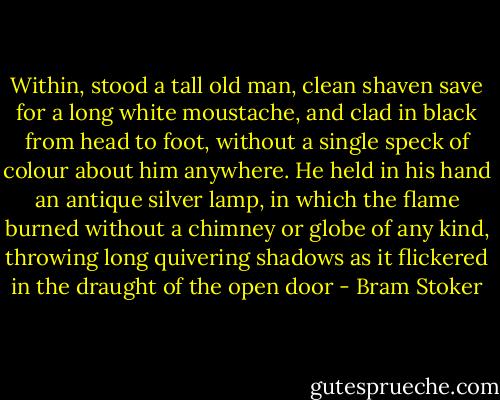 Within, stood a tall old man, clean shaven save for a long white moustache, and clad in black from head to foot, without a single speck of colour about him anywhere. He held in his hand an antique silver lamp, in which the flame burned without a chimney or globe of any kind, throwing long quivering shadows as it flickered in the draught of the open door - Bram Stoker