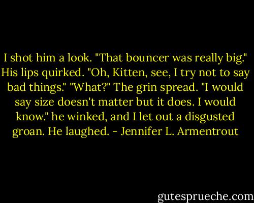 I shot him a look. "That bouncer was really big."<br />His lips quirked. "Oh, Kitten, see, I try not to say bad things."<br />"What?"<br />The grin spread. "I would say size doesn't matter but it does. I would know." he winked, and I let out a disgusted groan. He laughed. - Jennifer L. Armentrout