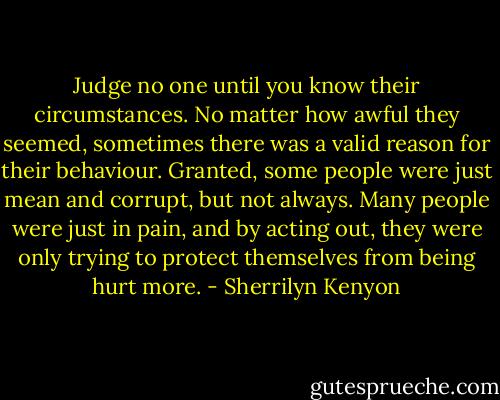 Judge no one until you know their circumstances. No matter how awful they seemed, sometimes there was a valid reason for their behaviour. Granted, some people were just mean and corrupt, but not always. Many people were just in pain, and by acting out, they were only trying to protect themselves from being hurt more. - Sherrilyn Kenyon