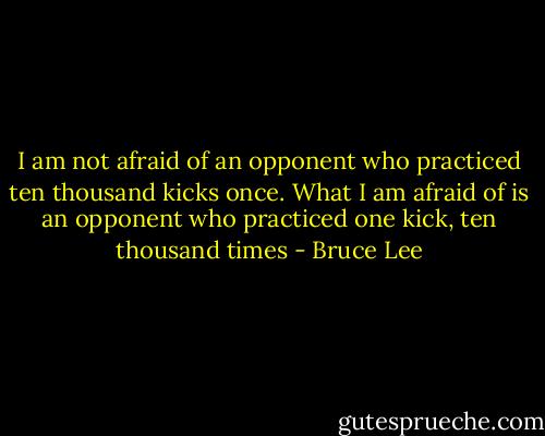 I am not afraid of an opponent who practiced ten thousand kicks once. What I am afraid of is an opponent who practiced one kick, ten thousand times - Bruce Lee