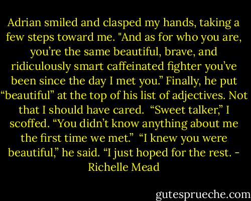 Adrian smiled and clasped my hands, taking a few steps toward me. "And as for who you are, you’re the same beautiful, brave, and ridiculously smart caffeinated fighter you’ve been since the day I met you.” Finally, he put “beautiful” at the top of his list of adjectives. Not that I should have cared.<br /><br />“Sweet talker,” I scoffed. “You didn’t know anything about me the first time we met.”<br /><br />“I knew you were beautiful,” he said. “I just hoped for the rest. - Richelle Mead