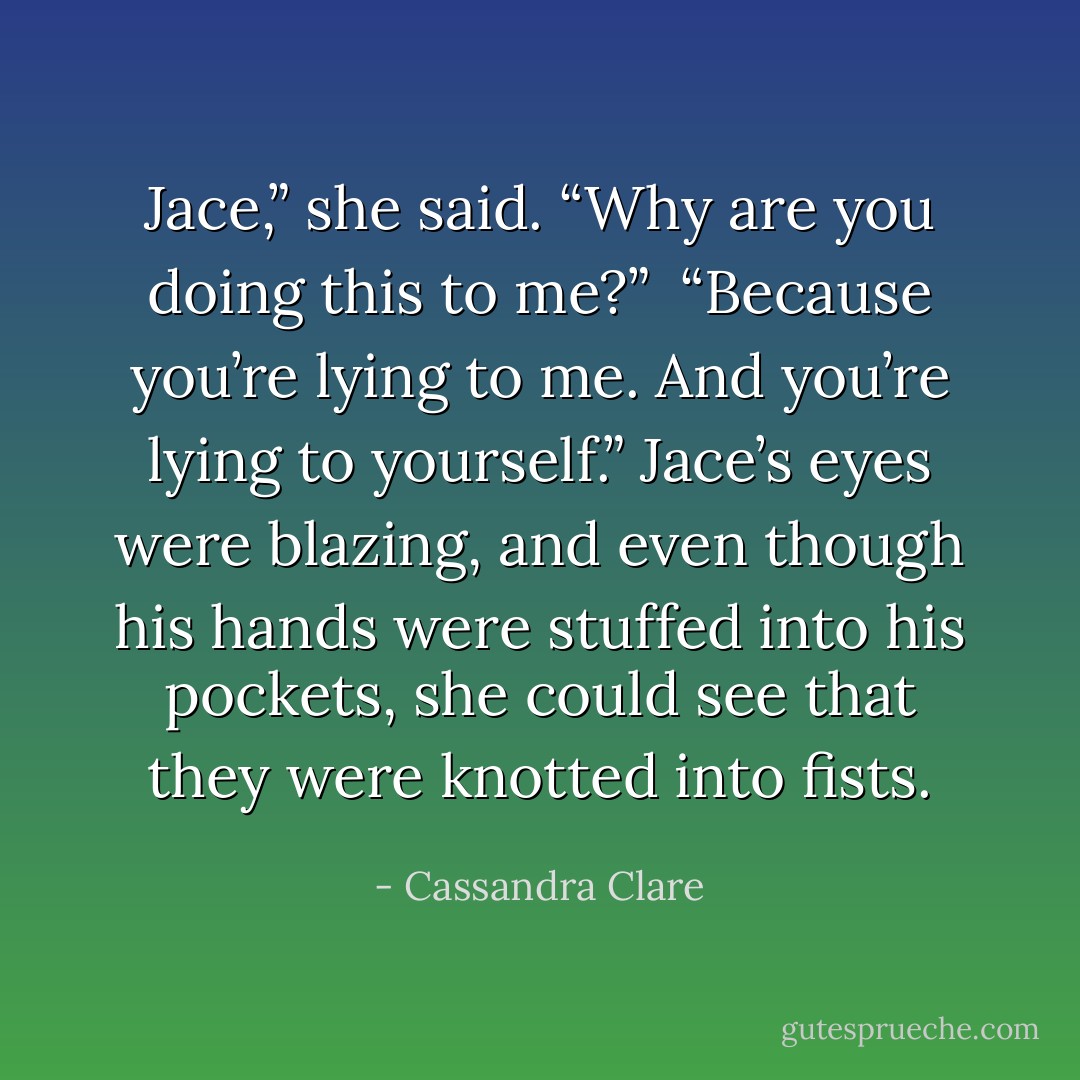 Jace,” she said. “Why are you doing this to me?”<br /><br />“Because you’re lying to me. And you’re lying to yourself.” Jace’s eyes were blazing, and even though his hands were stuffed into his pockets, she could see that they were knotted into fists. - Cassandra Clare