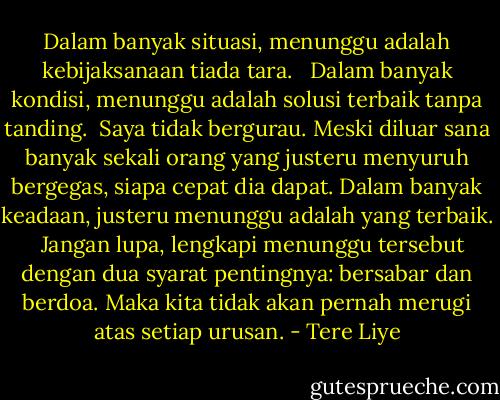 Dalam banyak situasi, menunggu adalah kebijaksanaan tiada tara. <br /><br />Dalam banyak kondisi, menunggu adalah solusi terbaik tanpa tanding.<br /><br />Saya tidak bergurau. Meski diluar sana banyak sekali orang yang justeru menyuruh bergegas, siapa cepat dia dapat. Dalam banyak keadaan, justeru menunggu adalah yang terbaik. <br /><br />Jangan lupa, lengkapi menunggu tersebut dengan dua syarat pentingnya: bersabar dan berdoa. Maka kita tidak akan pernah merugi atas setiap urusan. - Tere Liye