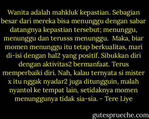Wanita adalah mahkluk kepastian. Sebagian besar dari mereka bisa menunggu dengan sabar datangnya kepastian tersebut; menunggu, menunggu dan terusss menunggu.<br /><br />Maka, biar momen menunggu itu tetap berkualitas, mari di-isi dengan hal2 yang positif. Sibukkan diri dengan aktivitas2 bermanfaat. Terus memperbaiki diri. Nah, kalau ternyata si mister x itu nggak nyadar2 juga ditungguin, malah nyantol ke tempat lain, setidaknya momen menunggunya tidak sia-sia. - Tere Liye