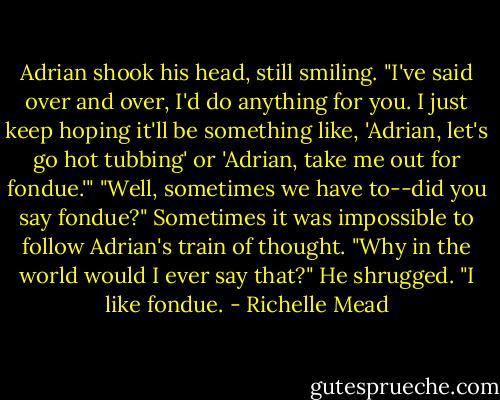 Adrian shook his head, still smiling. "I've said over and over, I'd do anything for you. I just keep hoping it'll be something like, 'Adrian, let's go hot tubbing' or 'Adrian, take me out for fondue.'"<br />"Well, sometimes we have to--did you say fondue?" Sometimes it was impossible to follow Adrian's train of thought. "Why in the world would I ever say that?"<br />He shrugged. "I like fondue. - Richelle Mead