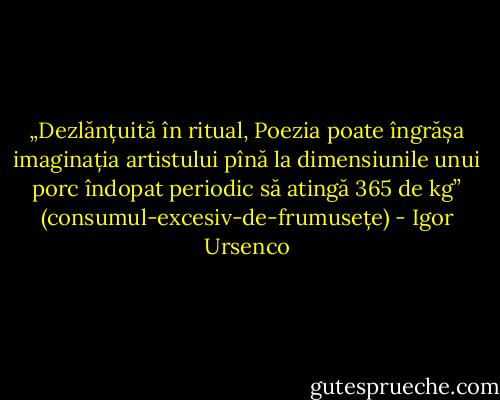 „Dezlănțuită în ritual, Poezia poate îngrășa imaginația artistului pînă la dimensiunile unui porc îndopat periodic să atingă 365 de kg” (consumul-excesiv-de-frumusețe) - Igor Ursenco
