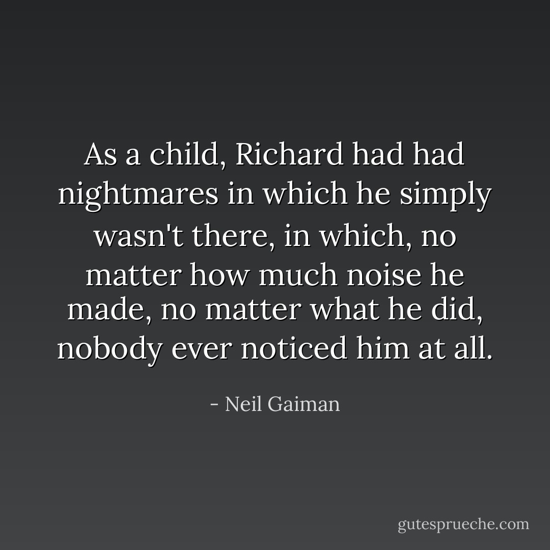 As a child, Richard had had nightmares in which he simply wasn't there, in which, no matter how much noise he made, no matter what he did, nobody ever noticed him at all. - Neil Gaiman