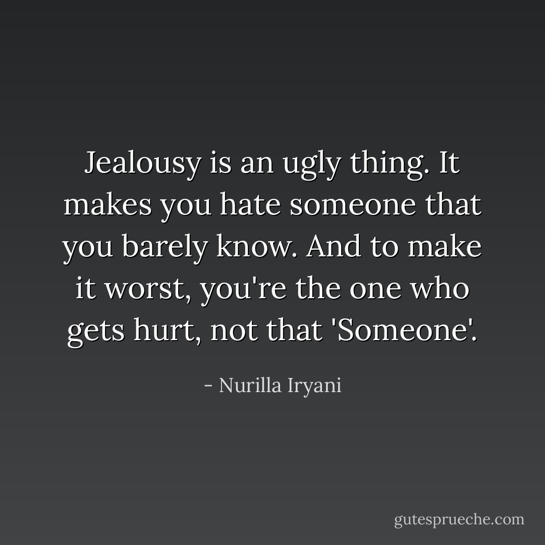 Jealousy is an ugly thing. It makes you hate someone that you barely know. And to make it worst, you're the one who gets hurt, not that 'Someone'. - Nurilla Iryani