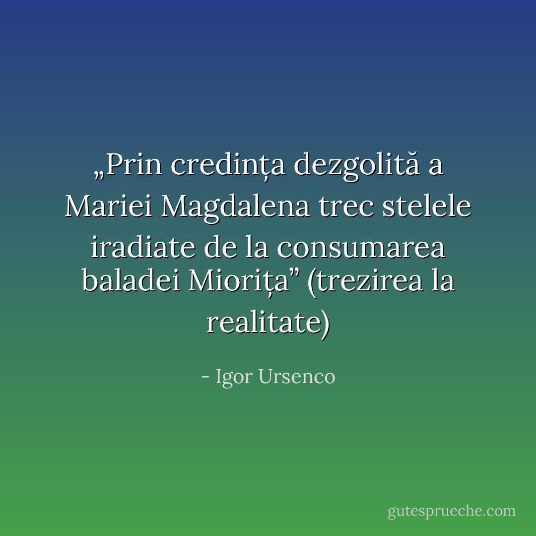 „Prin credința dezgolită a Mariei Magdalena trec stelele iradiate de la consumarea baladei Miorița” (trezirea la realitate) - Igor Ursenco