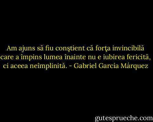 Am ajuns să fiu conştient că forţa invincibilă care a împins lumea înainte nu e iubirea fericită, ci aceea neîmplinită. - Gabriel García Márquez