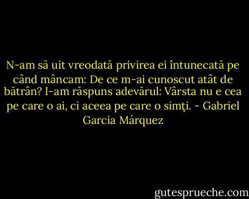 N-am să uit vreodată privirea ei întunecată pe când mâncam: De ce m-ai cunoscut atât de bătrân? I-am răspuns adevărul: Vârsta nu e cea pe care o ai, ci aceea pe care o simţi. - Gabriel García Márquez