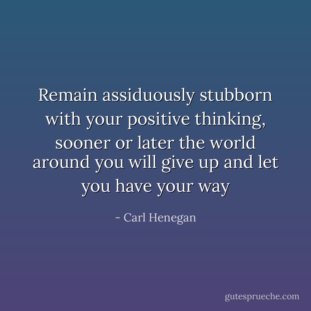 Remain assiduously stubborn with your positive thinking, sooner or later the world around you will give up and let you have your way - Carl Henegan