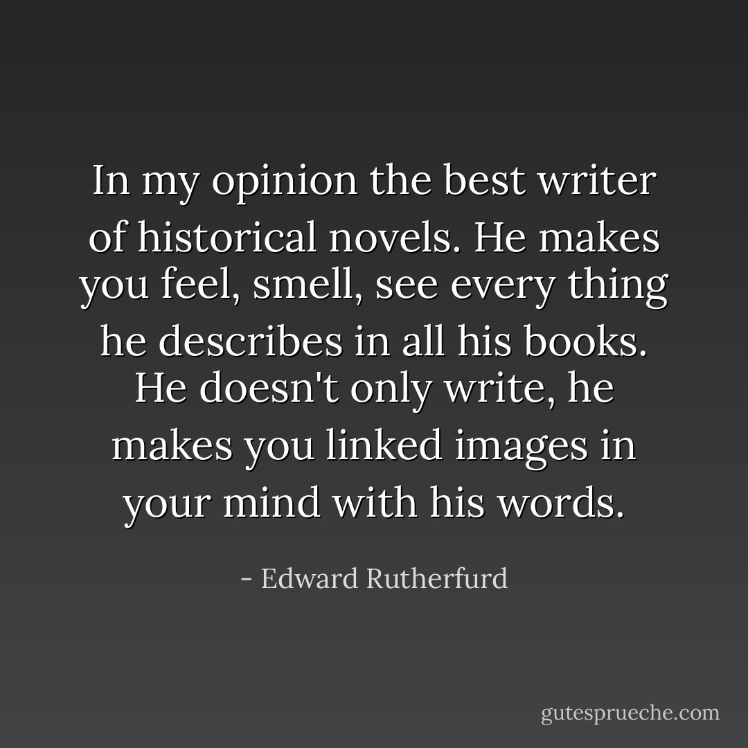 In my opinion the best writer of historical novels. He makes you feel, smell, see every thing he describes in all his books. He doesn't only write, he makes you linked images in your mind with his words. - Edward Rutherfurd