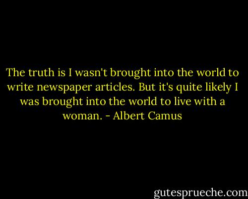 The truth is I wasn't brought into the world to write newspaper articles. But it's quite likely I was brought into the world to live with a woman. - Albert Camus