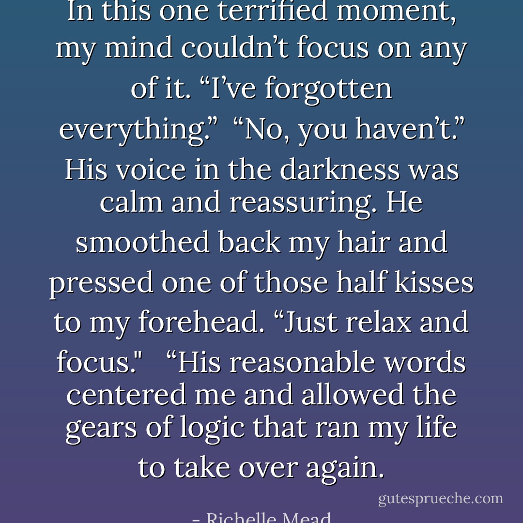 In this one terrified moment, my mind couldn’t focus on any of it. “I’ve forgotten everything.”<br /><br />“No, you haven’t.” His voice in the darkness was calm and reassuring. He smoothed back my hair and pressed one of those half kisses to my forehead. “Just relax and focus." <br /><br />“His reasonable words centered me and allowed the gears of logic that ran my life to take over again. - Richelle Mead