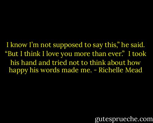I know I’m not supposed to say this,” he said. “But I think I love you more than ever.”<br /><br />I took his hand and tried not to think about how happy his words made me. - Richelle Mead