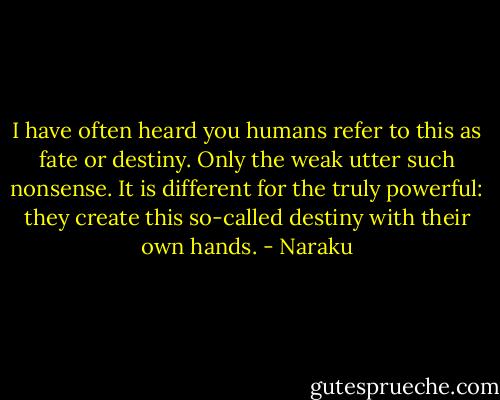 I have often heard you humans refer to this as fate or destiny. Only the weak utter such nonsense. It is different for the truly powerful: they create this so-called destiny with their own hands. - Naraku